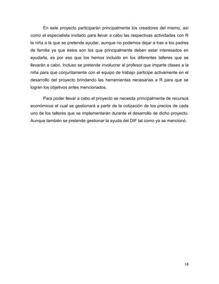 En este proyecto participarán principalmente los creadores del mismo, así
como el especialista invitado para llevar a cabo las respectivas actividades con R
la niña a la que se pretende ayudar, aunque no podemos dejar a tras a los padres
de familia ya que éstos son los que principalmente deben estar interesados en
ayudarla, es por eso que los hemos incluido en los diferentes talleres que se
llevarán a cabo. Incluso se pretende involucrar al profesor que imparte clases a la
niña para que conjuntamente con el equipo de trabajo participe activamente en el
desarrollo del proyecto brindando las herramientas necesarias a R para que se
logren los objetivos antes mencionados.
Para poder llevar a cabo el proyecto se necesita principalmente de recursos
económicos el cual se gestionará a partir de la cotización de los precios de cada
uno de los talleres que se implementarán durante el desarrollo de dicho proyecto.
Aunque también se pretende gestionar la ayuda del DIF tal como ya se mencionó.

18

 