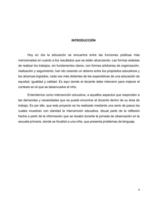 INTRODUCCIÓN

Hoy en día la educación se encuentra entre las funciones públicas más
mencionadas en cuanto a los resultados que se están alcanzando. Las formas aisladas
de realizar los trabajos, sin fundamentos claros, con formas arbitrarias de organización,
realización y seguimiento, han ido creando un abismo entre los propósitos educativos y
los alcances logrados, cada vez más distantes de las expectativas de una educación de
equidad, igualdad y calidad. Es aquí donde el docente debe intervenir para mejorar el
contexto en el que se desenvuelve el niño.
Entendemos como intervención educativa, a aquellos aspectos que responden a
las demandas y necesidades que se puede encontrar el docente dentro de su área de
trabajo. Es por ello, que este proyecto se ha realizado mediante una serie de pasos los
cuales muestran con claridad la intervención educativa, elcual parte de la reflexión
hecha a partir de la información que se recabó durante la jornada de observación en la
escuela primaria, donde se focalizó a una niña, que presenta problemas de lenguaje.

4

 