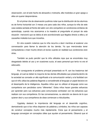 observación, con el solo hecho de abrazarla o motivarla, ella mostraba un gran apego a
ellos sin querer desprenderse.
En el primer día de observación pudimos notar que la distribución de los alumnos
es de forma horizontal con 3 mesas una para cada dos niños, aunque la niña de este
caso estaba sentada al frente del salón con otro compañero en condiciones similares de
aprendizaje, cuando nos acercamos a la maestra al preguntarle el porqué de esta
situación mencionó que se debía al aire acondicionado que llegaba directo a ellos y al
causarles molestia tuvo que moverlos.
En otra ocasión notamos que la niña recurría a decir mentiras al sostener una
conversación para llamar la atención de los demás. Ya que mencionaba tener
computadoras o traer mucho dinero al recreo cuando en realidad sus condiciones eran
otras.
También se pudo percibir que la niña utilizaba ropa que se encontraba muy
desgastada debido al uso y en ocasiones sucia, el aseo personal que tenía no era el
adecuado.
Por consiguiente el problema principal presentado en R. son los trastornos del
lenguaje, al cual se deben la mayoría de las demás dificultades que presenta;dentro de
la sociedad se concede un alto significado a la comunicación verbal y a la facilidad con
que el niño utiliza las palabras llegando a concedérsele al lenguaje un papel decisivo en
el desempeño de la inteligencia. Aquellos niños que no utilizan el lenguaje como sus
compañeros son percibidos como “diferentes”. Estos niños hacen grandes esfuerzos
por aprender pero sus esfuerzos para comunicarse contrastan con los esfuerzos que
realizan con sus compañeros. En las conversaciones, su atención se desvía de lo que
quieren decir y sus compañeros de clase comienzan a ridiculizarles.
Vygotsky destacó la importancia del lenguaje en el desarrollo cognitivo,
demostrando que si los niños disponen de palabras y símbolos, los niños son capaces
de construir conceptos mucho más rápidamente. Creía que el pensamiento y el
lenguaje convergían en conceptos útiles que ayudan al pensamiento. Observó que el
6

 