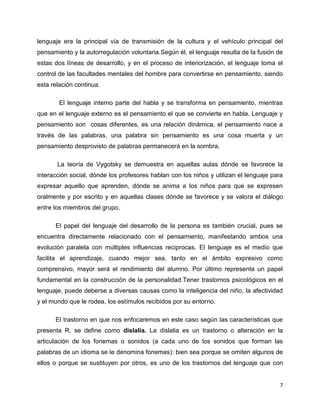 lenguaje era la principal vía de transmisión de la cultura y el vehículo principal del
pensamiento y la autorregulación voluntaria.Según él, el lenguaje resulta de la fusión de
estas dos líneas de desarrollo, y en el proceso de interiorización, el lenguaje toma el
control de las facultades mentales del hombre para convertirse en pensamiento, siendo
esta relación continua.
El lenguaje interno parte del habla y se transforma en pensamiento, mientras
que en el lenguaje externo es el pensamiento el que se convierte en habla. Lenguaje y
pensamiento son cosas diferentes, es una relación dinámica, el pensamiento nace a
través de las palabras, una palabra sin pensamiento es una cosa muerta y un
pensamiento desprovisto de palabras permanecerá en la sombra.
La teoría de Vygotsky se demuestra en aquellas aulas dónde se favorece la
interacción social, dónde los profesores hablan con los niños y utilizan el lenguaje para
expresar aquello que aprenden, dónde se anima a los niños para que se expresen
oralmente y por escrito y en aquellas clases dónde se favorece y se valora el diálogo
entre los miembros del grupo.
El papel del lenguaje del desarrollo de la persona es también crucial, pues se
encuentra directamente relacionado con el pensamiento, manifestando ambos una
evolución paralela con múltiples influencias reciprocas. El lenguaje es el medio que
facilita el aprendizaje, cuando mejor sea, tanto en el ámbito expresivo como
comprensivo, mayor será el rendimiento del alumno. Por último representa un papel
fundamental en la construcción de la personalidad.Tener trastornos psicológicos en el
lenguaje, puede deberse a diversas causas como la inteligencia del niño, la afectividad
y el mundo que le rodea, los estímulos recibidos por su entorno.
El trastorno en que nos enfocaremos en este caso según las características que
presenta R. se define como dislalia. La dislalia es un trastorno o alteración en la
articulación de los fonemas o sonidos (a cada uno de los sonidos que forman las
palabras de un idioma se le denomina fonemas): bien sea porque se omiten algunos de
ellos o porque se sustituyen por otros, es uno de los trastornos del lenguaje que con

7

 