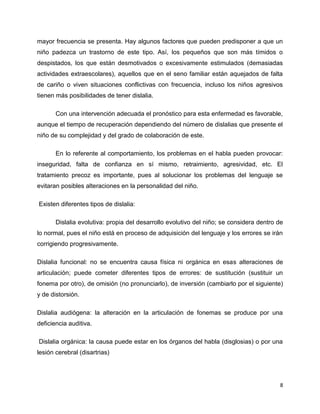 mayor frecuencia se presenta. Hay algunos factores que pueden predisponer a que un
niño padezca un trastorno de este tipo. Así, los pequeños que son más tímidos o
despistados, los que están desmotivados o excesivamente estimulados (demasiadas
actividades extraescolares), aquellos que en el seno familiar están aquejados de falta
de cariño o viven situaciones conflictivas con frecuencia, incluso los niños agresivos
tienen más posibilidades de tener dislalia.
Con una intervención adecuada el pronóstico para esta enfermedad es favorable,
aunque el tiempo de recuperación dependiendo del número de dislalias que presente el
niño de su complejidad y del grado de colaboración de este.
En lo referente al comportamiento, los problemas en el habla pueden provocar:
inseguridad, falta de confianza en sí mismo, retraimiento, agresividad, etc. El
tratamiento precoz es importante, pues al solucionar los problemas del lenguaje se
evitaran posibles alteraciones en la personalidad del niño.
Existen diferentes tipos de dislalia:
Dislalia evolutiva: propia del desarrollo evolutivo del niño; se considera dentro de
lo normal, pues el niño está en proceso de adquisición del lenguaje y los errores se irán
corrigiendo progresivamente.
Dislalia funcional: no se encuentra causa física ni orgánica en esas alteraciones de
articulación; puede cometer diferentes tipos de errores: de sustitución (sustituir un
fonema por otro), de omisión (no pronunciarlo), de inversión (cambiarlo por el siguiente)
y de distorsión.
Dislalia audiógena: la alteración en la articulación de fonemas se produce por una
deficiencia auditiva.
Dislalia orgánica: la causa puede estar en los órganos del habla (disglosias) o por una
lesión cerebral (disartrias)

8

 