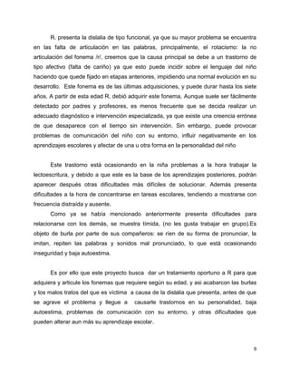 R. presenta la dislalia de tipo funcional, ya que su mayor problema se encuentra
en las falta de articulación en las palabras, principalmente, el rotacismo: la no
articulación del fonema /r/, creemos que la causa principal se debe a un trastorno de
tipo afectivo (falta de cariño) ya que esto puede incidir sobre el lenguaje del niño
haciendo que quede fijado en etapas anteriores, impidiendo una normal evolución en su
desarrollo. Este fonema es de las últimas adquisiciones, y puede durar hasta los siete
años. A partir de esta edad R. debió adquirir este fonema. Aunque suele ser fácilmente
detectado por padres y profesores, es menos frecuente que se decida realizar un
adecuado diagnóstico e intervención especializada, ya que existe una creencia errónea
de que desaparece con el tiempo sin intervención. Sin embargo, puede provocar
problemas de comunicación del niño con su entorno, influir negativamente en los
aprendizajes escolares y afectar de una u otra forma en la personalidad del niño

Este trastorno está ocasionando en la niña problemas a la hora trabajar la
lectoescritura, y debido a que este es la base de los aprendizajes posteriores, podrán
aparecer después otras dificultades más difíciles de solucionar. Además presenta
dificultades a la hora de concentrarse en tareas escolares, tendiendo a mostrarse con
frecuencia distraída y ausente.
Como ya se había mencionado anteriormente presenta dificultades para
relacionarse con los demás, se muestra tímida, (no les gusta trabajar en grupo).Es
objeto de burla por parte de sus compañeros: se ríen de su forma de pronunciar, la
imitan, repiten las palabras y sonidos mal pronunciado, lo que está ocasionando
inseguridad y baja autoestima.

Es por ello que este proyecto busca dar un tratamiento oportuno a R para que
adquiera y articule los fonemas que requiere según su edad, y asi acabarcon las burlas
y los malos tratos del que es víctima a causa de la dislalia que presenta, antes de que
se agrave el problema y llegue a

causarle trastornos en su personalidad, baja

autoestima, problemas de comunicación con su entorno, y otras dificultades que
pueden alterar aun más su aprendizaje escolar.

9

 
