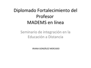 Diplomado Fortalecimiento del
Profesor
MADEMS en línea
Seminario de integración en la
Educación a Distancia
IRIANA GONZÁLEZ MERCADO
 