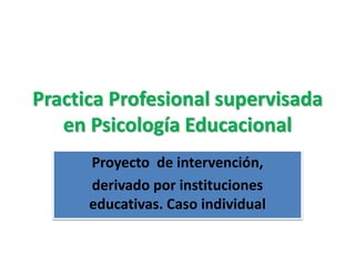 Practica Profesional supervisada
en Psicología Educacional
Proyecto de intervención,
derivado por instituciones
educativas. Caso individual
 