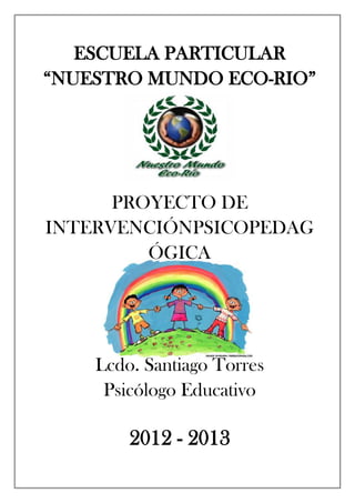 ESCUELA PARTICULAR
“NUESTRO MUNDO ECO-RIO”
PROYECTO DE
INTERVENCIÓNPSICOPEDAG
ÓGICA
Lcdo. Santiago Torres
Psicólogo Educativo
2012 - 2013
 