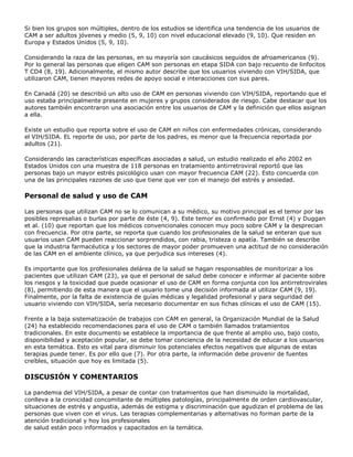 Si bien los grupos son múltiples, dentro de los estudios se identifica una tendencia de los usuarios de
CAM a ser adultos jóvenes y medio (5, 9, 10) con nivel educacional elevado (9, 10). Que residen en
Europa y Estados Unidos (5, 9, 10).
Considerando la raza de las personas, en su mayoría son caucásicos seguidos de afroamericanos (9).
Por lo general las personas que eligen CAM son personas en etapa SIDA con bajo recuento de linfocitos
T CD4 (8, 19). Adicionalmente, el mismo autor describe que los usuarios viviendo con VIH/SIDA, que
utilizaron CAM, tienen mayores redes de apoyo social e interacciones con sus pares.
En Canadá (20) se describió un alto uso de CAM en personas viviendo con VIH/SIDA, reportando que el
uso estaba principalmente presente en mujeres y grupos considerados de riesgo. Cabe destacar que los
autores también encontraron una asociación entre los usuarios de CAM y la definición que ellos asignan
a ella.
Existe un estudio que reporta sobre el uso de CAM en niños con enfermedades crónicas, considerando
el VIH/SIDA. EL reporte de uso, por parte de los padres, es menor que la frecuencia reportada por
adultos (21).
Considerando las características específicas asociadas a salud, un estudio realizado el año 2002 en
Estados Unidos con una muestra de 118 personas en tratamiento antirretroviral reportó que las
personas bajo un mayor estrés psicológico usan con mayor frecuencia CAM (22). Esto concuerda con
una de las principales razones de uso que tiene que ver con el manejo del estrés y ansiedad.
Personal de salud y uso de CAM
Las personas que utilizan CAM no se lo comunican a su médico, su motivo principal es el temor por las
posibles represalias o burlas por parte de éste (4, 9). Este temor es confirmado por Ernst (4) y Duggan
et al. (10) que reportan que los médicos convencionales conocen muy poco sobre CAM y la desprecian
con frecuencia. Por otra parte, se reporta que cuando los profesionales de la salud se enteran que sus
usuarios usan CAM pueden reaccionar sorprendidos, con rabia, tristeza o apatía. También se describe
que la industria farmacéutica y los sectores de mayor poder promueven una actitud de no consideración
de las CAM en el ambiente clínico, ya que perjudica sus intereses (4).
Es importante que los profesionales delárea de la salud se hagan responsables de monitorizar a los
pacientes que utilizan CAM (23), ya que el personal de salud debe conocer e informar al paciente sobre
los riesgos y la toxicidad que puede ocasionar el uso de CAM en forma conjunta con los antirretrovirales
(8), permitiendo de esta manera que el usuario tome una decisión informada al utilizar CAM (9, 19).
Finalmente, por la falta de existencia de guías médicas y legalidad profesional y para seguridad del
usuario viviendo con VIH/SIDA, sería necesario documentar en sus fichas clínicas el uso de CAM (15).
Frente a la baja sistematización de trabajos con CAM en general, la Organización Mundial de la Salud
(24) ha establecido recomendaciones para el uso de CAM o también llamados tratamientos
tradicionales. En este documento se establece la importancia de que frente al amplio uso, bajo costo,
disponibilidad y aceptación popular, se debe tomar conciencia de la necesidad de educar a los usuarios
en esta temática. Esto es vital para disminuir los potenciales efectos negativos que algunas de estas
terapias puede tener. Es por ello que (7). Por otra parte, la información debe provenir de fuentes
creíbles, situación que hoy es limitada (5).
DISCUSIÓN Y COMENTARIOS
La pandemia del VIH/SIDA, a pesar de contar con tratamientos que han disminuido la mortalidad,
conlleva a la cronicidad concomitante de múltiples patologías, principalmente de orden cardiovascular,
situaciones de estrés y angustia, además de estigma y discriminación que agudizan el problema de las
personas que viven con el virus. Las terapias complementarias y alternativas no forman parte de la
atención tradicional y hoy los profesionales
de salud están poco informados y capacitados en la temática.
 