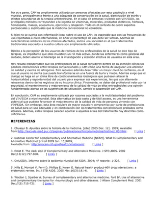 Por otra parte, CAM es ampliamente utilizado por personas afectadas por esta patología a nivel
mundial, principalmente frente a una búsqueda de conservación de la salud, disminución de estrés y
efectos secundarios de la terapia antirretroviral. En el caso de personas viviendo con VIH/SIDA, los
principales métodos corresponden a la ingesta de vitaminas, minerales, productos dietéticos, herbales,
homeopatía, masaje, acupuntura, ejercicios y relajación. Todo en el contexto de cubrir aspectos
psicosociales y espirituales que la medicina convencional no considera.
Si bien no se cuenta con información local sobre el uso de CAM, es esperable que con las frecuencias de
uso reportadas a nivel internacional, en Chile el porcentaje de uso debe ser similar. Además de
características similares en los chilenos afectados, somos una sociedad en el que tratamientos
tradicionales asociados a nuestra cultura son ampliamente utilizados.
Debido a la percepción de los usuarios de rechazo de los profesionales de la salud de este tipo de
terapias, es importante que ellos muestren un rol más activo, donde las enfermeras como gestoras del
cuidado, deben asumir el liderazgo en la investigación y atención efectiva de usuarios en esta área.
Hoy resulta indispensable que los profesionales de la salud consideren dentro de su atención clínica las
posibles interacciones entre terapias convencionales y CAM como una forma de asegurar una atención
de calidad y exenta de iatrogenia. Esto requiere además desarrollar un mayor nivel de confianza, en el
que el usuario no sienta que puede transformarse en una fuente de burla y miedo. Además exige que el
diálogo se haga en un clima libre de condicionamientos ideológicos que pudiesen alterar la
horizontalidad y espontaneidad del usuario para expresar sus experiencias, las que son altamente
relevantes dentro de los registros de su historia clínica. Finalmente, es deber del profesional velar por la
seguridad, el mantenimiento y mejoramiento de la calidad de vida de ellos entregándoles una opinión
fundamentada acerca de las sugerencias de utilización, cambio o suspensión del CAM.
En conclusión, CAM es ampliamente utilizada por razones asociadas a la multifactoriedad del problema
del VIH/SIDA a nivel mundial. Esta alternativa de bajo costo y de fácil acceso, es una herramienta
potencial que pudiese favorecer el mejoramiento de la calidad de vida de personas viviendo con
VIH/SIDA. Sin embargo, esta área requiere de mayor estudio y compromiso por parte de profesionales
de salud para un uso adecuado y en combinación con los tratamientos convencionales probados como
eficaces. Además, estas terapias parecen apuntar a aquellas áreas del tratamiento hoy descritas como
deficitarias.
REFERENCIAS
1. Chuaqui B. Apuntes sobre la historia de la medicina. [cited 2005 Dec. 12]. 1999; Available
from:http://escuela.med.puc.cl/paginas/publicaciones/historiamedicina/histmed_00.html. [ Links ]
2. National Center for Complementary and Alternative Medicine [NCAM]. What Is Complementary and
Alternative Medicine? [cited 2009 Jan. 15]2009;
Available from: http://nccam.nih.gov/health/whatiscam/. [ Links ]
3. Ernst E. The dark side of Complementary and Alternative Medicine. J STD AIDS. 2002
Dec;13(12):797-800. [ Links ]
4. ONUSIDA. Informe sobre la epidemia Mundial del SIDA. 2004; 4º reporte: 1-227. [ Links ]
5. Mills E, Montori V, Perri D, Phillips E, Koren G. Natural health product-HIV drug interactions: a
systematic review. Int J STD AIDS. 2005 Mar;16(3):181-6. [ Links ]
6. Wooton J, Sparber A. Survey of complementary and alternative medicine. Part IV, Use of alternative
and complementary therapies for rheumatologic and other diseases. J Altern Complement Med. 2001
Dec;7(6):715-721. [ Links ]
 