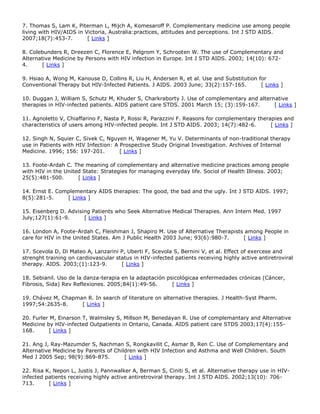 7. Thomas S, Lam K, Piterman L, Mijch A, Komesaroff P. Complementary medicine use among people
living with HIV/AIDS in Victoria, Australia:practices, attitudes and perceptions. Int J STD AIDS.
2007;18(7):453-7. [ Links ]
8. Colebunders R, Dreezen C, Florence E, Pelgrom Y, Schrooten W. The use of Complementary and
Alternative Medicine by Persons with HIV infection in Europe. Int J STD AIDS. 2003; 14(10): 672-
4. [ Links ]
9. Hsiao A, Wong M, Kanouse D, Collins R, Liu H, Andersen R, et al. Use and Substitution for
Conventional Therapy but HIV-Infected Patients. J AIDS. 2003 June; 33(2):157-165. [ Links ]
10. Duggan J, William S, Schutz M, Khuder S, Charkraborty J. Use of complementary and alternative
therapies in HIV-infected patients. AIDS patient care STDS. 2001 March 15; (3):159-167. [ Links ]
11. Agnoletto V, Chiaffarino F, Nasta P, Rossi R, Parazzini F. Reasons for complementary therapies and
characteristics of users among HIV-infected people. Int J STD AIDS. 2003; 14(7):482-6. [ Links ]
12. Singh N, Squier C, Sivek C, Nguyen H, Wagener M, Yu V. Determinants of non-traditional therapy
use in Patients with HIV Infection: A Prospective Study Original Investigation. Archives of Internal
Medicine. 1996; 156: 197-201. [ Links ]
13. Foote-Ardah C. The meaning of complementary and alternative medicine practices among people
with HIV in the United State: Strategies for managing everyday life. Sociol of Health Illness. 2003;
25(5):481-500. [ Links ]
14. Ernst E. Complementary AIDS therapies: The good, the bad and the ugly. Int J STD AIDS. 1997;
8(5):281-5. [ Links ]
15. Eisenberg D. Advising Patients who Seek Alternative Medical Therapies. Ann Intern Med. 1997
July;127(1):61-9. [ Links ]
16. London A, Foote-Ardah C, Fleishman J, Shapiro M. Use of Alternative Therapists among People in
care for HIV in the United States. Am J Public Health 2003 June; 93(6):980-7. [ Links ]
17. Scevola D, Di Mateo A, Lanzarini P, Uberti F, Scevola S, Bernini V, et al. Effect of exercese and
strenght training on cardiovascular status in HIV-infected patients receiving highly active antiretroviral
therapy. AIDS. 2003;(1):123-9. [ Links ]
18. Sebianil. Uso de la danza-terapia en la adaptación psicológicaa enfermedades crónicas (Cáncer,
Fibrosis, Sida) Rev Reflexiones. 2005;84(1):49-56. [ Links ]
19. Chávez M, Chapman R. In search of literature on alternative therapies. J Health-Syst Pharm.
1997;54:2635-8. [ Links ]
20. Furler M, Einarson T, Walmsley S, Millson M, Benedayan R. Use of complemantary and Alternative
Medicine by HIV-infected Outpatients in Ontario, Canada. AIDS patient care STDS 2003;17(4):155-
168. [ Links ]
21. Ang J, Ray-Mazumder S, Nachman S, Rongkavilit C, Asmar B, Ren C. Use of Complementary and
Alternative Medicine by Parents of Children with HIV Infection and Asthma and Well Children. South
Med J 2005 Sep; 98(9):869-875. [ Links ]
22. Risa K, Nepon L, Justis J, Pannwalker A, Berman S, Ciniti S, et al. Alternative therapy use in HIV-
infected patients receiving highly active antiretroviral therapy. Int J STD AIDS. 2002;13(10): 706-
713. [ Links ]
 