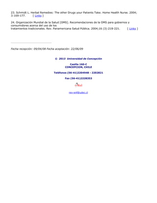 23. Schmidt L. Herbal Remedies: The other Drugs your Patients Take. Home Health Nurse. 2004;
3:169-177. [ Links ]
24. Organización Mundial de la Salud [OMS]. Recomendaciones de la OMS para gobiernos y
consumidores acerca del uso de los
tratamientos tradicionales. Rev. Panamericana Salud Pública. 2004;16 (3):218-221. [ Links ]
Fecha recepción: 09/04/08 Fecha aceptación: 22/06/09
© 2013 Universidad de Concepción
Casilla 160-C
CONCEPCION, CHILE
Teléfonos (56-41)2204948 - 2202821
Fax (56-41)2228353
rev-enf@udec.cl
 