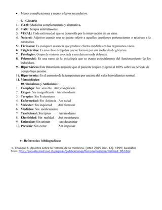 Menos complicaciones y menos efectos secundarios.
9. Glosario
1. CAM: Medicina complementaria y alternativa.
2. TAR: Terapia antirretroviral.
3. VIRAL: Toda enfermedad que se desarrolla por la intervención de un virus.
4. Natural: Adjetivo cuando uno se quiere referir a aquellas cuestiones pertenecientes o relativas a la
naturaleza.
5. Fármacos: Es cualquier sustancia que produce efectos medibles en los organismos vivos.
6. Triglicéridos: Es una clase de lípidos que se forman por una molécula de glicerina.
7. Patologías: Grupo de síntoma asociada a una determinada dolencia.
8. Psicosocial: Es una rama de la psicología que se ocupa especialmente del funcionamiento de los
individuos.
9. Hiperbáricos:Este tratamiento requiere que el paciente respire oxígeno al 100% sobre un periodo de
tiempo bajo presión.
10. Hipertermia: Es el aumento de la temperatura por encima del valor hipotalámico normal.
11. Metodológico:
10. Sinónimos y Antónimos:
1. Complejo: Sin: sencillo Ant: complicado
2. Exiguo: Sin insignificante Ant abundante
3. Terapias: Sin Tratamiento
4. Enfermedad: Sin dolencia Ant salud
5. Malestar: Sin inquietud Ant bienestar
6. Medicina: Sin medicamento
7. Tradicional: Sin típico Ant moderno
8. Efectividad: Sin realidad Ant inexistencia
9. Estimular: Sin animar Ant desanimar
10. Prevenir: Sin evitar Ant impulsar
11. Referencias bibliográficas:
1. Chuaqui B. Apuntes sobre la historia de la medicina. [cited 2005 Dec. 12]. 1999; Available
from:http://escuela.med.puc.cl/paginas/publicaciones/historiamedicina/histmed_00.html
 