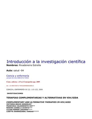 Introducción a la investigación científica
Nombres: Rivadeneira Estrella
Aula: salud -04
Ciencia y enfermería
versión On-line ISSN 0717-9553
Cienc. enferm. v.15 n.2 Concepción ago. 2009
doi: 10.4067/S0717-95532009000200012
CIENCIA y ENFERMERÍA XV (2): 115-122, 2009
INVESTIGACIONES
TERAPIAS COMPLEMENTARIAS Y ALTERNATIVAS EN VIH/SIDA
COMPLEMENTARY AND ALTERNATIVE THERAPIES IN HIV/AIDS
VICTORIA BRAVO GONZÁLEZ*
FRANCISCA VALDEBENITO COT**
ROSINA CIANELLI ACOSTA***
LILIAN FERRER LAGUNAS****
LISETTE IRARRÁZABAL VARGAS*****
 