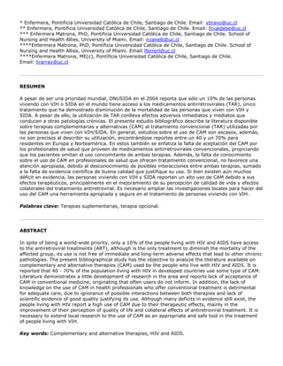 * Enfermera, Pontificia Universidad Católica de Chile, Santiago de Chile. Email: vbravo@uc.cl
** Enfermera, Pontificia Universidad Católica de Chile, Santiago de Chile. Email: fcvaldebe@uc.cl
*** Enfermera Matrona, PhD, Pontificia Universidad Católica de Chile, Santiago de Chile. School of
Nursing and Health Allies, University of Miami. Email: rcianelli@uc.cl
****Enfermera Matrona, PhD, Pontificia Universidad Católica de Chile, Santiago de Chile. School of
Nursing and Health Allies, University of Miami. Email:lferrerl@uc.cl
****Enfermera Matrona, ME(c), Pontificia Universidad Católica de Chile, Santiago de Chile.
Email: lirarrav@uc.cl
RESUMEN
A pesar de ser una prioridad mundial, ONUSIDA en el 2004 reporta que sólo un 10% de las personas
viviendo con VIH o SIDA en el mundo tiene acceso a los medicamentos antirretrovirales (TAR), único
tratamiento que ha demostrado disminución de la mortalidad de las personas que viven con VIH y
SIDA. A pesar de ello, la utilización de TAR conlleva efectos adversos inmediatos y mediatos que
conducen a otras patologías crónicas. El presente estudio bibliográfico describe la literatura disponible
sobre terapias complementarias y alternativas (CAM) al tratamiento convencional (TAR) utilizadas por
las personas que viven con VIH/SIDA. En general, estudios sobre el uso de CAM son escasos, además,
no son precisos al describir su utilización, encontrándose reportes entre un 40 y un 70% para
residentes en Europa y Norteamérica. En estos también se enfatiza la falta de aceptación del CAM por
los profesionales de salud que proveen de medicamentos antirretrovirales convencionales, propiciando
que los pacientes omitan el uso concomitante de ambas terapias. Además, la falta de conocimiento
sobre el uso de CAM en profesionales de salud que ofrecen tratamiento convencional, no favorece una
atención apropiada, debido al desconocimiento de posibles interacciones entre ambas terapias, sumado
a la falta de evidencia científica de buena calidad que justifique su uso. Si bien existen aún muchos
déficit en evidencia, las personas viviendo con VIH y SIDA reportan un alto uso de CAM debido a sus
efectos terapéuticos, principalmente en el mejoramiento de su percepción de calidad de vida y efectos
colaterales del tratamiento antiretroviral. Es necesario ampliar las investigaciones locales para hacer del
uso del CAM una herramienta apropiada y segura en el tratamiento de personas viviendo con VIH.
Palabras clave: Terapias suplementarias, terapia opcional.
ABSTRACT
In spite of being a world-wide priority, only a 10% of the people living with HIV and AIDS have access
to the antiretroviral treatments (ART), although is the only treatment to diminish the mortality of the
affected group, its use is not free of immediate and long-term adverse effects that lead to other chronic
pathologies. The present bibliographical study has the objective to analyze the literature available on
complementary and alternative therapies (CAM) used by the people who live with HIV and AIDS. It is
reported that 40 - 70% of the population living with HIV in developed countries use some type of CAM.
Literature demonstrates a little development of research in the area and reports lack of acceptance of
CAM in conventional medicine, originating that often users do not inform. In addition, the lack of
knowledge on the use of CAM in health professionals who offer conventional treatment is detrimental
for adequate care, due to ignorance of possible interactions between both therapies and lack of
scientific evidence of good quality justifying its use. Although many deficits in evidence still exist, the
people living with HIV report a high use of CAM due to their therapeutic effects, mainly in the
improvement of their perception of quality of life and collateral effects of antiretroviral treatment. It is
necessary to extend local research to the use of CAM as an appropriate and safe tool in the treatment
of people living with VIH.
Key words: Complementary and alternative therapies, HIV and AIDS.
 