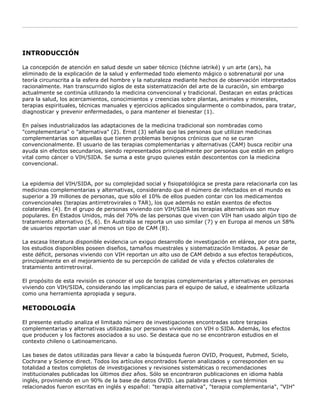 INTRODUCCIÓN
La concepción de atención en salud desde un saber técnico (téchne iatriké) y un arte (ars), ha
eliminado de la explicación de la salud y enfermedad todo elemento mágico o sobrenatural por una
teoría circunscrita a la esfera del hombre y la naturaleza mediante hechos de observación interpretados
racionalmente. Han transcurrido siglos de esta sistematización del arte de la curación, sin embargo
actualmente se continúa utilizando la medicina convencional y tradicional. Destacan en estas prácticas
para la salud, los acercamientos, conocimientos y creencias sobre plantas, animales y minerales,
terapias espirituales, técnicas manuales y ejercicios aplicados singularmente o combinados, para tratar,
diagnosticar y prevenir enfermedades, o para mantener el bienestar (1).
En países industrializados las adaptaciones de la medicina tradicional son nombradas como
"complementaria" o "alternativa" (2). Ernst (3) señala que las personas que utilizan medicinas
complementarias son aquellas que tienen problemas benignos crónicos que no se curan
convencionalmente. El usuario de las terapias complementarias y alternativas (CAM) busca recibir una
ayuda sin efectos secundarios, siendo representados principalmente por personas que están en peligro
vital como cáncer o VIH/SIDA. Se suma a este grupo quienes están descontentos con la medicina
convencional.
La epidemia del VIH/SIDA, por su complejidad social y fisiopatológica se presta para relacionarla con las
medicinas complementarias y alternativas, considerando que el número de infectados en el mundo es
superior a 39 millones de personas, que sólo el 10% de ellos pueden contar con los medicamentos
convencionales (terapias antirretrovirales o TAR), los que además no están exentos de efectos
colaterales (4). En el grupo de personas viviendo con VIH/SIDA las terapias alternativas son muy
populares. En Estados Unidos, más del 70% de las personas que viven con VIH han usado algún tipo de
tratamiento alternativo (5, 6). En Australia se reporta un uso similar (7) y en Europa al menos un 58%
de usuarios reportan usar al menos un tipo de CAM (8).
La escasa literatura disponible evidencia un exiguo desarrollo de investigación en elárea, por otra parte,
los estudios disponibles poseen diseños, tamaños muestrales y sistematización limitados. A pesar de
este déficit, personas viviendo con VIH reportan un alto uso de CAM debido a sus efectos terapéuticos,
principalmente en el mejoramiento de su percepción de calidad de vida y efectos colaterales de
tratamiento antirretroviral.
El propósito de esta revisión es conocer el uso de terapias complementarias y alternativas en personas
viviendo con VIH/SIDA, considerando las implicancias para el equipo de salud, e idealmente utilizarla
como una herramienta apropiada y segura.
METODOLOGÍA
El presente estudio analiza el limitado número de investigaciones encontradas sobre terapias
complementarias y alternativas utilizadas por personas viviendo con VIH o SIDA. Además, los efectos
que producen y los factores asociados a su uso. Se destaca que no se encontraron estudios en el
contexto chileno o Latinoamericano.
Las bases de datos utilizadas para llevar a cabo la búsqueda fueron OVID, Proquest, Pubmed, Scielo,
Cochrane y Science direct. Todos los artículos encontrados fueron analizados y corresponden en su
totalidad a textos completos de investigaciones y revisiones sistemáticas o recomendaciones
institucionales publicadas los últimos diez años. Sólo se encontraron publicaciones en idioma habla
inglés, proviniendo en un 90% de la base de datos OVID. Las palabras claves y sus términos
relacionados fueron escritas en inglés y español: "terapia alternativa", "terapia complementaria", "VIH"
 