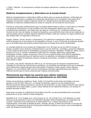 y "SIDA". Además"· se incorporaron nombres de terapias específicas a medida que aparecían en
artículos.
Medicina Complementaria y Alternativa en el mundo Actual
Medicina Complementaria y Alternativa (CAM) se define como un grupo de sistemas, conformado por
diversos medicamentos y cuidados de la salud que actualmente no se consideran como parte de la
medicina convencional. Según el National Center for Complementary and Alternative Medicine
(NCCAM), la medicina complementaria se utiliza en conjunto con la medicina convencional.
Cuando se comprueba científicamente que una terapia determinada es eficaz e inocua,ésta se incorpora
a la medicina convencional, la cual se define como los tratamientos médicos que han sido
científicamente evaluados y que según esto son seguros y efectivos (9). La literatura también hace
mención de otro tipo de terapia, la medicina integrativa, que se diferencia del resto de las medicinas no
convencionales porque combina prácticas médicas formales y CAM que cuentan con datos científicos de
alta calidad sobre su seguridad y eficacia (9).
Duggan, William, Schutz, Khuder y Charkraborty (10) definieron investigación CAM de dos maneras:
como la terapia que no se proveía en los hospitales y clínicas, o como el conjunto de prácticas sociales
que no formaban parte del sistema predominante para el manejo de la salud y enfermedad.
Un concepto diferente es el incluido por Colebunders et al. (8) sobre el uso de CAM en Europa; el
estudio consideró como medicina complementaria al uso de vitaminas, minerales y productos dietéticos
y como medicina alternativa la homeopatía y productos herbarios. Agnoletto, Chiaffarino, Nasta, Rossi y
Parazzini (11) en su revisión consideraron CAM como los remedios vitamínicos, psicoterapia,
homeopatía, hierbas, masaje, acupuntura. Ernst (4) en su estudio define como CAM el diagnóstico,
tratamiento y/o prevención que la medicina común no satisfacía, se utilizaba principalmente en
pacientes que sufrían de dolencias crónicas o benignas recurrentes, o también en enfermedades graves
como cáncer y SIDA.
En cambio, otro estudio realizado por Mills et al. (5) menciona que las terapias complementarias
utilizadas en VIH eran las intervenciones científicas y no científicas que divergen de lo que es aceptado
como tratamiento tradicional para esta enfermedad. Finalmente, Singh, Squier, Siverk, Nguyen,
Wagener y Yu (12) definen CAM como los tratamientos utilizados específicamente para tratar la
infección del VIH que no fueron prescritos por médicos convencionales.
Motivaciones que tienen los usuarios para utilizar medicinas
complementarias y alternativas especialmente en VIH/SIDA
Desde una perspectiva cualitativa, Foote- Ardah (13) identificó cuatro áreas principales a las que
apuntan el uso de CAM. Estas son: a) manejo de síntomas, apoyo al uso de medicamentos
(disminuyendo los efectos adversos) y manejo de las emociones, b) auto-experimentación para evaluar
la progresión de la enfermedad, c) ganar mayor libertad de los regímenes médicos y d) manejar el
estigma asociado al SIDA.
Estas áreas connotan lo multifactorial del problema del VIH, aunque lamentablemente los estudios
posteriores no se han referido a estas categorías.
Agnoletto et al. (11), Duggan et al. (10), Ernst et al. (4, 14) y Singh et al. (12) señalaron en años
previos que las personas viviendo con VIH/SIDA utilizaban CAM principalmente con expectativa de
curación: reducción de los síntomas de la enfermedad en sí, o efectos secundarios de los
medicamentos, entre ellos la pérdida de peso, náuseas, diarrea; el deseo de controlar su proceso de
enfermedad; la esperanza de tener fuerzas para resistirla, fortalecer su cuerpo y por la necesidad de
suplir las terapias convencionales.
 