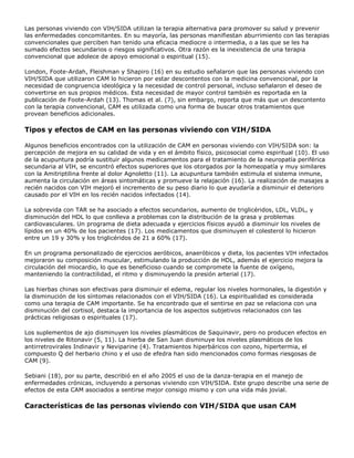 Las personas viviendo con VIH/SIDA utilizan la terapia alternativa para promover su salud y prevenir
las enfermedades concomitantes. En su mayoría, las personas manifiestan aburrimiento con las terapias
convencionales que perciben han tenido una eficacia mediocre o intermedia, o a las que se les ha
sumado efectos secundarios o riesgos significativos. Otra razón es la inexistencia de una terapia
convencional que adolece de apoyo emocional o espiritual (15).
London, Foote-Ardah, Fleishman y Shapiro (16) en su estudio señalaron que las personas viviendo con
VIH/SIDA que utilizaron CAM lo hicieron por estar descontentos con la medicina convencional, por la
necesidad de congruencia ideológica y la necesidad de control personal, incluso señalaron el deseo de
convertirse en sus propios médicos. Esta necesidad de mayor control también es reportada en la
publicación de Foote-Ardah (13). Thomas et al. (7), sin embargo, reporta que más que un descontento
con la terapia convencional, CAM es utilizada como una forma de buscar otros tratamientos que
provean beneficios adicionales.
Tipos y efectos de CAM en las personas viviendo con VIH/SIDA
Algunos beneficios encontrados con la utilización de CAM en personas viviendo con VIH/SIDA son: la
percepción de mejora en su calidad de vida y en el ámbito físico, psicosocial como espiritual (10). El uso
de la acupuntura podría sustituir algunos medicamentos para el tratamiento de la neuropatía periférica
secundaria al VIH, se encontró efectos superiores que los otorgados por la homeopatía y muy similares
con la Amitriptilina frente al dolor Agnoletto (11). La acupuntura también estimula el sistema inmune,
aumenta la circulación en áreas sintomáticas y promueve la relajación (16). La realización de masajes a
recién nacidos con VIH mejoró el incremento de su peso diario lo que ayudaría a disminuir el deterioro
causado por el VIH en los recién nacidos infectados (14).
La sobrevida con TAR se ha asociado a efectos secundarios, aumento de triglicéridos, LDL, VLDL, y
disminución del HDL lo que conlleva a problemas con la distribución de la grasa y problemas
cardiovasculares. Un programa de dieta adecuada y ejercicios físicos ayudó a disminuir los niveles de
lípidos en un 40% de los pacientes (17). Los medicamentos que disminuyen el colesterol lo hicieron
entre un 19 y 30% y los triglicéridos de 21 a 60% (17).
En un programa personalizado de ejercicios aeróbicos, anaeróbicos y dieta, los pacientes VIH infectados
mejoraron su composición muscular, estimulando la producción de HDL, además el ejercicio mejora la
circulación del miocardio, lo que es beneficioso cuando se compromete la fuente de oxígeno,
manteniendo la contractilidad, el ritmo y disminuyendo la presión arterial (17).
Las hierbas chinas son efectivas para disminuir el edema, regular los niveles hormonales, la digestión y
la disminución de los síntomas relacionados con el VIH/SIDA (16). La espiritualidad es considerada
como una terapia de CAM importante. Se ha encontrado que el sentirse en paz se relaciona con una
disminución del cortisol, destaca la importancia de los aspectos subjetivos relacionados con las
prácticas religiosas o espirituales (17).
Los suplementos de ajo disminuyen los niveles plasmáticos de Saquinavir, pero no producen efectos en
los niveles de Ritonavir (5, 11). La hierba de San Juan disminuye los niveles plasmáticos de los
antirretrovirales Indinavir y Neviparine (4). Tratamientos hiperbáricos con ozono, hipertermia, el
compuesto Q del herbario chino y el uso de efedra han sido mencionados como formas riesgosas de
CAM (9).
Sebiani (18), por su parte, describió en el año 2005 el uso de la danza-terapia en el manejo de
enfermedades crónicas, incluyendo a personas viviendo con VIH/SIDA. Este grupo describe una serie de
efectos de esta CAM asociados a sentirse mejor consigo mismo y con una vida más jovial.
Características de las personas viviendo con VIH/SIDA que usan CAM
 