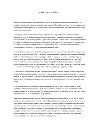ARTÍCULO CIENTÍFICO
Mientras la tecnología mejora, los científicos son capaces de detectar más elementos contaminantes, y en
cantidades más pequeñas, en los depósitos de agua dulce de la Tierra. Nuestros lagos, ríos, arroyos y depósitos
subterráneos contienen a menudo un coctel químico que incluye desde píldoras anticonceptivas, cremas solares,
pesticidas y hasta petróleo.
Además de la contaminación sintética, el agua dulce también es el punto final de nuestros desperdicios
biológicos, en forma de aguas residuales, excrementos animales, y agua de lluvia mezclada con fertilizantes
ricos en nutrientes provenientes de jardines y granjas. Esos nutrientes se abren camino a través de los ríos hacia
los mares, en ocasiones creando zonas sin oxígeno y por ello sin vida en las zonas costeras de los océanos, y
causando que la conexión entre tierra y mar sea dolorosamente obvia. Cuando echas pintura al retrete, a
menudo acaba en el océano, a través de los conductos de agua dulce.
En el mundo desarrollado, la regulación ha restringido el vertido de contaminantes a la industria y a los procesos
agrícolas en los lagos, arroyos y ríos. La tecnología también ha ofrecido soluciones como costosas filtraciones y
plantas de tratamiento que convierten nuestra agua potable en agua para su consumo saludable. Algunas
ciudades están promoviendo la infraestructura “verde”, como son tejados verdes y jardines de lluvia, como
maneras de filtrar la contaminación de manera natural. Pero podemos observar otra realidad en partes del
mundo subdesarrollado, donde hay menos infraestructura política, económica y técnica para tratar con el aluvión
de amenazas contaminantes para el agua dulce y todas las especies que dependen de ella.
Es una fuente de contaminación debida al movimiento permanente o temporal del agua salada que desplaza al
agua dulce. La intrusión salina puede ocurrir tanto en fuentes superficiales como subterráneas que se encuentren
ubicadas en regiones costeras. En el caso de aguas subterráneas, la explotación del acuífero puede producir un
abatimiento del nivel estático tal que genere un movimiento de la interface salina, con lo cual ingresará el agua
salada.
En un acuífero costero sin explotación el agua dulce se vierte al mar, ya sea a través de cursos de aguas
superficiales o bien subterráneas. Esta fuga de agua subterránea mantiene una cierta posición de la interfaz
agua dulce-salada. Si se ubican bombeos para recuperar esta agua, es en detrimento de este flujo y, por lo tanto,
debe establecerse un nuevo equilibrio con el agua del mar.
Si se quiere mantener limitada la intrusión marina debe dejarse un cierto flujo de agua de mar, que es el tributo
que hay que pagar para mantener un cierto equilibrio. Si, como consecuencia de una reducción de flujo de agua
al mar, existe una recirculación del agua dulce que deje las sales en el terreno, como en los regadíos con agua
subterránea, se tiene un cierto incremento de la salinidad del agua dulce de origen diferente a la contaminación
por el agua del mar. Los acuíferos cautivos y los acuíferos libres con un nivel impermeable superior están
protegidos naturalmente contra la contaminación, la cual en principio solo puede producirse donde el acuífero
cautivo pasa a ser libre o falta el nivel impermeable superior. En la realidad, un acuífero cautivo puede ser
contaminado a través de pozos mal construidos o con corrosiones.
 