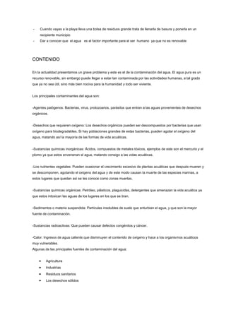 - Cuando vayas a la playa lleva una bolsa de residuos grande trata de llenarla de basura y ponerla en un
recipiente municipio
- Dar a conocer que el agua es el factor importante para el ser humano ya que no es renovable
CONTENIDO
En la actualidad presentamos un grave problema y este es el de la contaminación del agua. El agua pura es un
recurso renovable, sin embargo puede llegar a estar tan contaminada por las actividades humanas, a tal grado
que ya no sea útil, sino más bien nociva para la humanidad y todo ser viviente.
Los principales contaminantes del agua son:
-Agentes patógenos: Bacterias, virus, protozoarios, parásitos que entran a las aguas provenientes de desechos
orgánicos.
-Desechos que requieren oxígeno: Los desechos orgánicos pueden ser descompuestos por bacterias que usan
oxígeno para biodegradables. Si hay poblaciones grandes de estas bacterias, pueden agotar el oxígeno del
agua, matando así la mayoría de las formas de vida acuáticas.
-Sustancias químicas inorgánicas: Ácidos, compuestos de metales tóxicos, ejemplos de este son el mercurio y el
plomo ya que estos envenenan el agua, matando consigo a las vidas acuáticas.
-Los nutrientes vegetales: Pueden ocasionar el crecimiento excesivo de plantas acuáticas que después mueren y
se descomponen, agotando el oxígeno del agua y de este modo causan la muerte de las especies marinas, a
estos lugares que quedan así se les conoce como zonas muertas.
-Sustancias químicas orgánicas: Petróleo, plásticos, plaguicidas, detergentes que amenazan la vida acuática ya
que estos intoxican las aguas de los lugares en los que se tiran.
-Sedimentos o materia suspendida: Partículas insolubles de suelo que enturbian el agua, y que son la mayor
fuente de contaminación.
-Sustancias radioactivas: Que pueden causar defectos congénitos y cáncer.
-Calor: Ingresos de agua caliente que disminuyen el contenido de oxígeno y hace a los organismos acuáticos
muy vulnerables.
Algunas de las principales fuentes de contaminación del agua:
Agricultura
Industrias
Residuos sanitarios
Los desechos sólidos
 