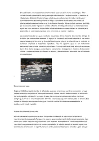 En que todas las personas estemos contaminando el agua que algún día nos puede llegar a faltar
Los efectos de la contaminación del agua incluyen los que afectan a la salud humana. La presencia de
nitratos (sales del ácido nítrico) en el agua potable puede producir una enfermedad infantil que en
ocasiones es mortal. El cadmio presente en el agua y procedente de los vertidos industriales, de
tuberías galvanizadas deterioradas, o de los fertilizantes derivados del cieno o lodo puede ser absorbido
por las cosechas; de ser ingerido en cantidad suficiente, el metal puede producir un trastorno diarreico
agudo, así como lesiones en el hígado y los riñones. Hace tiempo que se conoce o se sospecha de la
peligrosidad de sustancias inorgánicas, como el mercurio, el arsénico y el plomo.
Las características de las aguas residuales industriales difieren bastante dependiendo del tipo de
actividad que casa industria desarrolle. El impacto de los vertidos industriales depende no sólo de sus
características comunes, como la demanda bioquímica de oxígeno, sino también de su contenido en
sustancias orgánicas e inorgánicas específicas. Hay tres opciones (que no son mutuamente
excluyentes) para controlar los vertidos industriales. El control puede tener lugar allí donde se generan
dentro de la planta; las aguas pueden tratarse previamente y descargarse en el sistema de depuración
urbana; o pueden depurarse por completo en la planta y ser reutilizadas o vertidas sin más en corrientes
o masas de agua
.
Espuma sobre el agua.
Según la OMS (Organización Mundial de la Salud) el agua está contaminada cuando su composición se haya
alterado de modo que no reúna las condiciones necesarias para ser utilizada beneficiosamente en el consumo
del hombre y de los animales. En los cursos de agua, los microorganismos descomponedores mantienen
siempre igual el nivel de concentración de las diferentes sustancias que puedan estar disueltas en el medio. Este
proceso se denomina auto depuración del agua. Cuando la cantidad de contaminantes es excesiva, la
autodepuración resulta imposible.
Fuentes de contaminación naturales
Algunas fuentes de contaminación del agua son naturales. Por ejemplo, el mercurio que se encuentra
naturalmente en la corteza de la Tierra y en los océanos genera contaminación de forma natural de éstos. Algo
similar pasa con los hidrocarburos y con muchos otros productos. Normalmente las fuentes de contaminación
natural son muy dispersas y no provocan concentraciones altas de polución, excepto en algunos lugares muy
concretos. La contaminación de origen humano, en cambio, se concentra en zonas concretas y, para la mayor
 