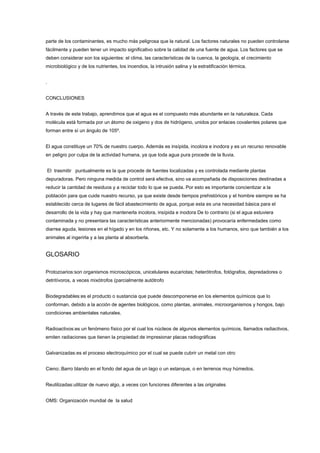 parte de los contaminantes, es mucho más peligrosa que la natural. Los factores naturales no pueden controlarse
fácilmente y pueden tener un impacto significativo sobre la calidad de una fuente de agua. Los factores que se
deben considerar son los siguientes: el clima, las características de la cuenca, la geología, el crecimiento
microbiológico y de los nutrientes, los incendios, la intrusión salina y la estratificación térmica.
.
CONCLUSIONES
A través de este trabajo, aprendimos que el agua es el compuesto más abundante en la naturaleza. Cada
molécula está formada por un átomo de oxigeno y dos de hidrógeno, unidos por enlaces covalentes polares que
forman entre sí un ángulo de 105º.
El agua constituye un 70% de nuestro cuerpo. Además es insípida, incolora e inodora y es un recurso renovable
en peligro por culpa de la actividad humana, ya que toda agua pura procede de la lluvia.
El trasmitir puntualmente es la que procede de fuentes localizadas y es controlada mediante plantas
depuradoras. Pero ninguna medida de control será efectiva, sino va acompañada de disposiciones destinadas a
reducir la cantidad de residuos y a reciclar todo lo que se pueda. Por esto es importante concientizar a la
población para que cuide nuestro recurso, ya que existe desde tiempos prehistóricos y el hombre siempre se ha
establecido cerca de lugares de fácil abastecimiento de agua, porque esta es una necesidad básica para el
desarrollo de la vida y hay que mantenerla incolora, insípida e inodora De lo contrario (si el agua estuviera
contaminada y no presentara las características anteriormente mencionadas) provocaría enfermedades como
diarrea aguda, lesiones en el hígado y en los riñones, etc. Y no solamente a los humanos, sino que también a los
animales al ingerirla y a las planta al absorberla.
GLOSARIO
Protozoarios:son organismos microscópicos, unicelulares eucariotas; heterótrofos, fotógrafos, depredadores o
detritívoros, a veces mixótrofos (parcialmente autótrofo
Biodegradables:es el producto o sustancia que puede descomponerse en los elementos químicos que lo
conforman, debido a la acción de agentes biológicos, como plantas, animales, microorganismos y hongos, bajo
condiciones ambientales naturales.
Radioactivos:es un fenómeno físico por el cual los núcleos de algunos elementos químicos, llamados radiactivos,
emiten radiaciones que tienen la propiedad de impresionar placas radiográficas
Galvanizadas:es el proceso electroquímico por el cual se puede cubrir un metal con otro
Cieno:.Barro blando en el fondo del agua de un lago o un estanque, o en terrenos muy húmedos.
Reutilizadas:utilizar de nuevo algo, a veces con funciones diferentes a las originales
OMS: Organización mundial de la salud
 