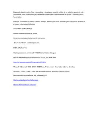 Depuración:La eliminación, física o burocrática, o el castigo o represión política de un colectivo opuesto (o más
propiamente, de la parte opuesta) a quien ejerce el poder político, especialmente en grupos o partidos políticos,
funcionarios,
Polución: Contaminación intensa y dañina del agua, del aire o del medio ambiente, producida por los residuos de
procesos industriales o biológicos
SINONIMOS Y ANTONIMOS
Hombre:persona,individua,ser,mortal.
Contaminar:contagiar,infectar,trasmitir, comunicar.
Basura: inundación, suciedad, porquería.
BIBLIOGRAFÍA
http://espaciociencia.com/blog/2011/08/27/contaminacion-del-agua/
http://es.wikipedia.org/wiki/Contaminaci%C3%B3n_h%C3%ADdrica
https://es.wikipedia.org/wiki/Contaminaci%C3%B3n
Microsoft ® Encarta ® 2009. © 1993-2008 Microsoft Corporation. Reservados todos los derechos.
Microsoft ® Encarta ® 2009. © 1993-2008 Microsoft Corporation. Reservados todos los derechos.
Mcmxcixocéano grupo editorial, S,A. milanesat,21-23
http://es.wikipedia.org/wiki/Galvanizado
http://es.thefreedictionary.com/cieno
 