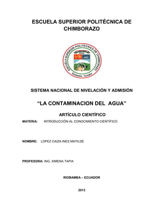 ESCUELA SUPERIOR POLITÉCNICA DE
CHIMBORAZO
SISTEMA NACIONAL DE NIVELACIÓN Y ADMISIÓN
“LA CONTAMINACION DEL AGUA”
ARTÍCULO CIENTÍFICO
MATERIA: INTRODUCCIÓN AL CONOCIMIENTO CIENTÍFICO
NOMBRE: LOPEZ CAIZA INES MATILDE
PROFESORA: ING. XIMENA TAPIA
RIOBAMBA – ECUADOR
2013
 
