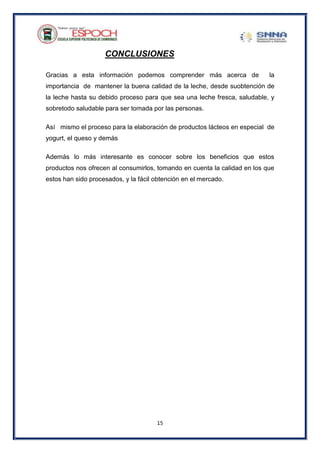 15
CONCLUSIONES
Gracias a esta información podemos comprender más acerca de la
importancia de mantener la buena calidad de la leche, desde suobtención de
la leche hasta su debido proceso para que sea una leche fresca, saludable, y
sobretodo saludable para ser tomada por las personas.
Así mismo el proceso para la elaboración de productos lácteos en especial de
yogurt, el queso y demás
Además lo más interesante es conocer sobre los beneficios que estos
productos nos ofrecen al consumirlos, tomando en cuenta la calidad en los que
estos han sido procesados, y la fácil obtención en el mercado.
 