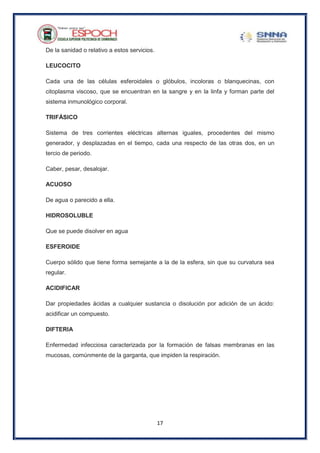 17
De la sanidad o relativo a estos servicios.
LEUCOCITO
Cada una de las células esferoidales o glóbulos, incoloras o blanquecinas, con
citoplasma viscoso, que se encuentran en la sangre y en la linfa y forman parte del
sistema inmunológico corporal.
TRIFÁSICO
Sistema de tres corrientes eléctricas alternas iguales, procedentes del mismo
generador, y desplazadas en el tiempo, cada una respecto de las otras dos, en un
tercio de periodo.
Caber, pesar, desalojar.
ACUOSO
De agua o parecido a ella.
HIDROSOLUBLE
Que se puede disolver en agua
ESFEROIDE
Cuerpo sólido que tiene forma semejante a la de la esfera, sin que su curvatura sea
regular.
ACIDIFICAR
Dar propiedades ácidas a cualquier sustancia o disolución por adición de un ácido:
acidificar un compuesto.
DIFTERIA
Enfermedad infecciosa caracterizada por la formación de falsas membranas en las
mucosas, comúnmente de la garganta, que impiden la respiración.
 