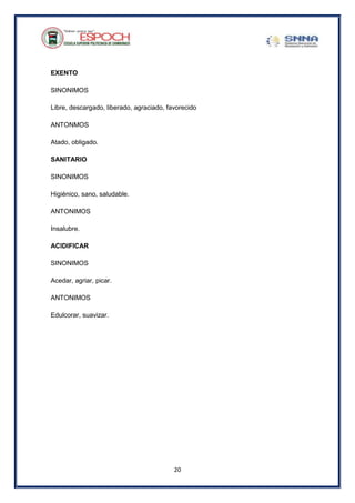 20
EXENTO
SINONIMOS
Libre, descargado, liberado, agraciado, favorecido
ANTONMOS
Atado, obligado.
SANITARIO
SINONIMOS
Higiénico, sano, saludable.
ANTONIMOS
Insalubre.
ACIDIFICAR
SINONIMOS
Acedar, agriar, picar.
ANTONIMOS
Edulcorar, suavizar.
 