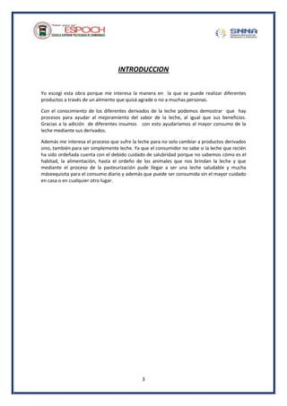 3
INTRODUCCION
Yo escogí esta obra porque me interesa la manera en la que se puede realizar diferentes
productos a través de un alimento que quizá agrade o no a muchas personas.
Con el conocimiento de los diferentes derivados de la leche podemos demostrar que hay
procesos para ayudar al mejoramiento del sabor de la leche, al igual que sus beneficios.
Gracias a la adición de diferentes insumos con esto ayudaríamos al mayor consumo de la
leche mediante sus derivados.
Además me interesa el proceso que sufre la leche para no solo cambiar a productos derivados
sino, también para ser simplemente leche. Ya que el consumidor no sabe si la leche que recién
ha sido ordeñada cuenta con el debido cuidado de salubridad porque no sabemos cómo es el
habitad, la alimentación, hasta el ordeño de los animales que nos brindan la leche y que
mediante el proceso de la pasteurización pude llegar a ser una leche saludable y mucha
másexquisita para el consumo diario y además que puede ser consumida sin el mayor cuidado
en casa o en cualquier otro lugar.
 