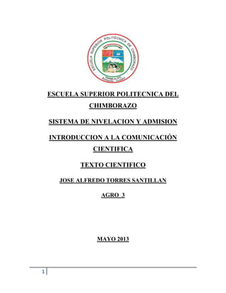 1
ESCUELA SUPERIOR POLITECNICA DEL
CHIMBORAZO
SISTEMA DE NIVELACION Y ADMISION
INTRODUCCION A LA COMUNICACIÓN
CIENTIFICA
TEXTO CIENTIFICO
JOSE ALFREDO TORRES SANTILLAN
AGRO 3
MAYO 2013
 