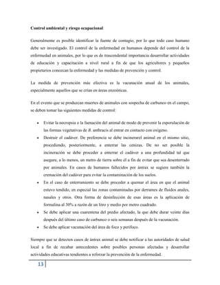 13
Control ambiental y riesgo ocupacional
Generalmente es posible identificar la fuente de contagio, por lo que todo caso humano
debe ser investigado. El control de la enfermedad en humanos depende del control de la
enfermedad en animales, por lo que es de trascendental importancia desarrollar actividades
de educación y capacitación a nivel rural a fin de que los agricultores y pequeños
propietarios conozcan la enfermedad y las medidas de prevención y control.
La medida de prevención más efectiva es la vacunación anual de los animales,
especialmente aquellos que se crían en áreas enzoóticas.
En el evento que se produzcan muertes de animales con sospecha de carbunco en el campo,
se deben tomar las siguientes medidas de control:
Evitar la necropsia o la faenación del animal de modo de prevenir la esporulación de
las formas vegetativas de B. anthracis al entrar en contacto con oxígeno.
Destruir el cadáver. De preferencia se debe incinerarel animal en el mismo sitio,
procediendo, posteriormente, a enterrar las cenizas. De no ser posible la
incineración se debe proceder a enterrar el cadáver a una profundidad tal que
asegure, a lo menos, un metro de tierra sobre él a fin de evitar que sea desenterrado
por animales. En casos de humanos fallecidos por ántrax se sugiere también la
cremación del cadáver para evitar la contaminación de los suelos.
En el caso de enterramiento se debe proceder a quemar el área en que el animal
estuvo tendido, en especial las zonas contaminadas por derrames de fluidos anales,
nasales y otros. Otra forma de desinfección de esas áreas es la aplicación de
formalina al 30% a razón de un litro y medio por metro cuadrado.
Se debe aplicar una cuarentena del predio afectado, la que debe durar veinte días
después del último caso de carbunco o seis semanas después de la vacunación.
Se debe aplicar vacunación del área de foco y perifoco.
Siempre que se detecten casos de ántrax animal se debe notificar a las autoridades de salud
local a fin de recabar antecedentes sobre posibles personas afectadas y desarrollar
actividades educativas tendientes a reforzar la prevención de la enfermedad.
 