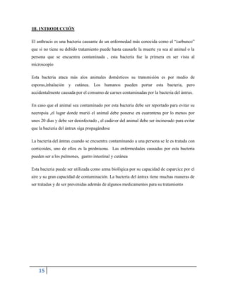 15
III. INTRODUCCIÓN
El anthracis es una bacteria causante de un enfermedad más conocida como el “carbunco”
que si no tiene su debido tratamiento puede hasta causarle la muerte ya sea al animal o la
persona que se encuentra contaminada , esta bacteria fue la primera en ser vista al
microscopio
Esta bacteria ataca más alos animales domésticos su transmisión es por medio de
esporas,inhalación y cutánea. Los humanos pueden portar esta bacteria, pero
accidentalmente causada por el consumo de carnes contaminadas por la bacteria del ántrax.
En caso que el animal sea contaminado por esta bacteria debe ser reportado para evitar su
necropsia ,el lugar donde murió el animal debe ponerse en cuarentena por lo menos por
unos 20 días y debe ser desinfectado , el cadáver del animal debe ser incinerado para evitar
que la bacteria del ántrax siga propagándose
La bacteria del ántrax cuando se encuentra contaminando a una persona se le es tratada con
corticoides, uno de ellos es la prednisona. Las enfermedades causadas por esta bacteria
pueden ser a los pulmones, gastro intestinal y cutánea
Esta bacteria puede ser utilizada como arma biológica por su capacidad de esparcice por el
aire y su gran capacidad de contaminación. La bacteria del ántrax tiene muchas maneras de
ser tratadas y de ser prevenidas además de algunos medicamentos para su tratamiento
 