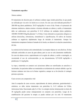 8
Tratamiento específico
Ántrax cutáneo
El tratamiento de elección para el carbunco cutáneo sigue siendo penicilina, la que puede
ser utilizada por vía oral si la lesión no es severa. En este caso está indicada penicilina V
200-500 mg (dosis pediátricas: 20-25 mg/kg/día) 4 veces al día. Frente a la presencia de
síntomas sistémicos, edema extenso o lesiones ubicadas en cabeza y cuello, el tratamiento
debe ser endovenoso con penicilina G 8-12 millones de unidades (dosis pediátrica:
100.000-150.000 UI/kg/día,)durante 7 a 10 días. Como alternativa en pacientes alérgicos se
utilizan doxiciclina, eritromicina, cloranfenicol o ciprofloxacina. El cultivo de lesiones
cutáneas se negativiza rápidamente luego de iniciado el tratamiento. Aunque los
tratamientos tempranos limitan el tamaño de la lesión, no alteran la evolución característica
de ésta.
La exéresis de las lesiones está contraindicada. Las terapias tópicas no son efectivas. Se han
utilizado corticoides en casos de gran edema, pero su uso no está claramente establecido.
En caso de edema severo, especialmente en la región de cabeza y cuello o meningitis, se
recomienda el uso de corticosteroides ya sea dexametasona, 0,75-0,90 mg/kg/día o
prednisona 1-2 mg/kg/día.
La ropa y materiales en contacto con secreciones deben ser esterilizados en autoclave o
incinerados, los pacientes deben ser mantenidos en aislamiento de contacto debido a que las
lesiones cutáneas son ricas en la forma vegetativa, aunque no se ha descrito el contagio
persona a persona.
Casos severos con compromiso vital
Ante la sospecha de casos severos, especialmente de ántrax pulmonar, gastrointestinal o
sistémico, se debe iniciar tratamiento con penicilina G, 8-12 millones de UI/día,
intravenosa lenta, fraccionada cada 4 a 6 hrs. La estrepto-micina intramuscular en dosis de
30 mg/kg/día puede actuar sinérgicamente en conjunto con penicilina. Luego de la
estabilización del paciente la terapia se puede realizar por vía oral. El tratamiento
 