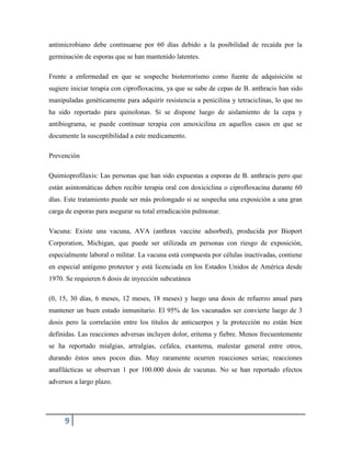 9
antimicrobiano debe continuarse por 60 días debido a la posibilidad de recaída por la
germinación de esporas que se han mantenido latentes.
Frente a enfermedad en que se sospeche bioterrorismo como fuente de adquisición se
sugiere iniciar terapia con ciprofloxacina, ya que se sabe de cepas de B. anthracis han sido
manipuladas genéticamente para adquirir resistencia a penicilina y tetraciclinas, lo que no
ha sido reportado para quinolonas. Si se dispone luego de aislamiento de la cepa y
antibiograma, se puede continuar terapia con amoxicilina en aquellos casos en que se
documente la susceptibilidad a este medicamento.
Prevención
Quimioprofilaxis: Las personas que han sido expuestas a esporas de B. anthracis pero que
están asintomáticas deben recibir terapia oral con doxiciclina o ciprofloxacina durante 60
días. Este tratamiento puede ser más prolongado si se sospecha una exposición a una gran
carga de esporas para asegurar su total erradicación pulmonar.
Vacuna: Existe una vacuna, AVA (anthrax vaccine adsorbed), producida por Bioport
Corporation, Michigan, que puede ser utilizada en personas con riesgo de exposición,
especialmente laboral o militar. La vacuna está compuesta por células inactivadas, contiene
en especial antígeno protector y está licenciada en los Estados Unidos de América desde
1970. Se requieren 6 dosis de inyección subcutánea
(0, 15, 30 días, 6 meses, 12 meses, 18 meses) y luego una dosis de refuerzo anual para
mantener un buen estado inmunitario. El 95% de los vacunados ser convierte luego de 3
dosis pero la correlación entre los títulos de anticuerpos y la protección no están bien
definidas. Las reacciones adversas incluyen dolor, eritema y fiebre. Menos frecuentemente
se ha reportado mialgias, artralgias, cefalea, exantema, malestar general entre otros,
durando éstos unos pocos días. Muy raramente ocurren reacciones serias; reacciones
anafilácticas se observan 1 por 100.000 dosis de vacunas. No se han reportado efectos
adversos a largo plazo.
 