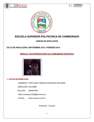 ESCUELA SUPERIOR POLITECNICA DE CHIMBORAZO
UNIDAD DE NIVELACION

CICLO DE NIVELACIÓN: SEPTIEMBRE 2013 / FEBRERO 2014

MÓDULO DE INTRODUCCIÓN ALA COMUNIDAD CIENTIFICA

1.- DATOS INFORMATIVOS
- NOMBRES YFotografía
APELLIDOS: MORALES MORALES SEGUNDO
-DIRECCIÓN: COLUMBE
CELULAR:

0939907696

- MAIL:moralesjoe1995@hotmail.com
- FECHA:

30 de octubre de 2013

Riobamba – Ecuador

1

 