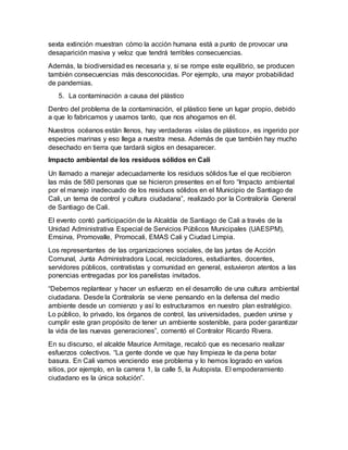 sexta extinción muestran cómo la acción humana está a punto de provocar una
desaparición masiva y veloz que tendrá terribles consecuencias.
Además, la biodiversidad es necesaria y, si se rompe este equilibrio, se producen
también consecuencias más desconocidas. Por ejemplo, una mayor probabilidad
de pandemias.
5. La contaminación a causa del plástico
Dentro del problema de la contaminación, el plástico tiene un lugar propio, debido
a que lo fabricamos y usamos tanto, que nos ahogamos en él.
Nuestros océanos están llenos, hay verdaderas «islas de plástico», es ingerido por
especies marinas y eso llega a nuestra mesa. Además de que también hay mucho
desechado en tierra que tardará siglos en desaparecer.
Impacto ambiental de los residuos sólidos en Cali
Un llamado a manejar adecuadamente los residuos sólidos fue el que recibieron
las más de 580 personas que se hicieron presentes en el foro “Impacto ambiental
por el manejo inadecuado de los residuos sólidos en el Municipio de Santiago de
Cali, un tema de control y cultura ciudadana”, realizado por la Contraloría General
de Santiago de Cali.
El evento contó participación de la Alcaldía de Santiago de Cali a través de la
Unidad Administrativa Especial de Servicios Públicos Municipales (UAESPM),
Emsirva, Promovalle, Promocali, EMAS Cali y Ciudad Limpia.
Los representantes de las organizaciones sociales, de las juntas de Acción
Comunal, Junta Administradora Local, recicladores, estudiantes, docentes,
servidores públicos, contratistas y comunidad en general, estuvieron atentos a las
ponencias entregadas por los panelistas invitados.
“Debemos replantear y hacer un esfuerzo en el desarrollo de una cultura ambiental
ciudadana. Desde la Contraloría se viene pensando en la defensa del medio
ambiente desde un comienzo y así lo estructuramos en nuestro plan estratégico.
Lo público, lo privado, los órganos de control, las universidades, pueden unirse y
cumplir este gran propósito de tener un ambiente sostenible, para poder garantizar
la vida de las nuevas generaciones”, comentó el Contralor Ricardo Rivera.
En su discurso, el alcalde Maurice Armitage, recalcó que es necesario realizar
esfuerzos colectivos. “La gente donde ve que hay limpieza le da pena botar
basura. En Cali vamos venciendo ese problema y lo hemos logrado en varios
sitios, por ejemplo, en la carrera 1, la calle 5, la Autopista. El empoderamiento
ciudadano es la única solución”.
 