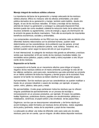 Manejo integral de residuos sólidos urbanos
La importancia del tema de la generación y manejo adecuado de los residuos
sólidos urbanos (RSU) no involucra sólo los efectos ambientales y de salud
pública derivados de su generación y manejo, también está implícito, desde otro
ángulo, el uso de los recursos naturales. El reúso y reciclaje de los residuos,
además de reducir su generación y conseguir su adecuada disposición final,
también puede dar como resultado colateral la reducción tanto de la extracción de
recursos (evitando su agotamiento), como de energía y agua y la disminución de
la emisión de gases de efecto invernadero. Todo ello se acompaña de importantes
beneficios económicos, sociales y ambientales.
Los componentes encontrados en los RSU son muy variados, esto es debido a los
diferentes factores relacionados con la actividad humana; pueden estar
determinados por las características de la población que los genera, el nivel
cultural y económico de la población (urbana, rural, turística, industrial, etc.),
también pueden variar según la época del año en que se generan.
A nivel internacional, la categoría de residuos más grande es alimentos y residuos
verdes que representan el 44 por ciento de los residuos mundiales totales; los
reciclables secos (plástico, papel y cartón, metal y vidrio) equivalen a otro 38 por
ciento de los residuos.
Separación en la fuente
La separación en la fuente es un mecanismo efectivo para mitigar el impacto
negativo de los residuos sólidos en el medio ambiente y prolongar la vida útil de
los rellenos sanitarios, pero para esto, necesitamos que esta actividad se convierta
en un hábito cotidiano de todos los hogares y demás grupos de la sociedad. Para
separar en la fuente los residuos se deben clasificar en los siguientes grupos:
Aprovechables: Son los residuos que por sus características se pueden reutilizar a
través de un proceso industrial o casero de reciclaje, por ejemplo: el papel y
cartón, vidrio, plástico, tetra pack y metal.
No aprovechables: A este grupo pertenecen todos los residuos que no ofrecen
ninguna posibilidad de aprovechamiento en un proceso de reciclaje o
reincorporación en un proceso productivo, por ejemplo: El icopor, los pañales,
toallas higiénicas, protectores diarios, papeles con recubrimientos plásticos o
metalizados, cerámicas; el papel carbón y las envolturas de las papas fritas.
Orgánicos: son los que se descomponen naturalmente y de forma rápida por
acción biológica, están formados por residuos de los alimentos, restos vegetales
de la poda y jardinería, restos de la carpintería y popó de las mascotas.
Lo adecuado es utilizar una bolsa de diferente color para cada uno de estos
residuos; pero ten en cuenta, que en ninguno de ellos debes depositar residuos
 