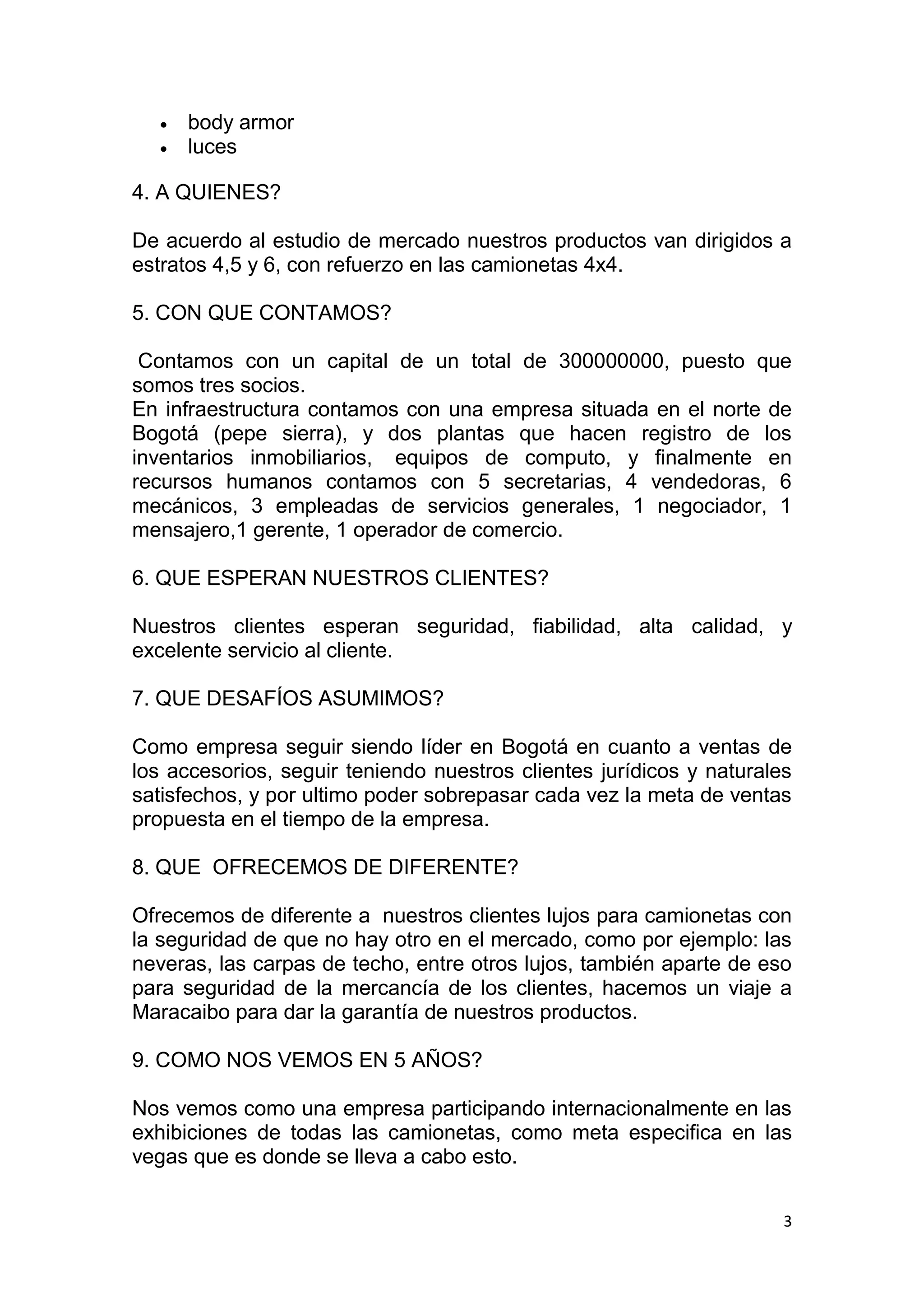 3
 body armor
 luces
4. A QUIENES?
De acuerdo al estudio de mercado nuestros productos van dirigidos a
estratos 4,5 y 6, con refuerzo en las camionetas 4x4.
5. CON QUE CONTAMOS?
Contamos con un capital de un total de 300000000, puesto que
somos tres socios.
En infraestructura contamos con una empresa situada en el norte de
Bogotá (pepe sierra), y dos plantas que hacen registro de los
inventarios inmobiliarios, equipos de computo, y finalmente en
recursos humanos contamos con 5 secretarias, 4 vendedoras, 6
mecánicos, 3 empleadas de servicios generales, 1 negociador, 1
mensajero,1 gerente, 1 operador de comercio.
6. QUE ESPERAN NUESTROS CLIENTES?
Nuestros clientes esperan seguridad, fiabilidad, alta calidad, y
excelente servicio al cliente.
7. QUE DESAFÍOS ASUMIMOS?
Como empresa seguir siendo líder en Bogotá en cuanto a ventas de
los accesorios, seguir teniendo nuestros clientes jurídicos y naturales
satisfechos, y por ultimo poder sobrepasar cada vez la meta de ventas
propuesta en el tiempo de la empresa.
8. QUE OFRECEMOS DE DIFERENTE?
Ofrecemos de diferente a nuestros clientes lujos para camionetas con
la seguridad de que no hay otro en el mercado, como por ejemplo: las
neveras, las carpas de techo, entre otros lujos, también aparte de eso
para seguridad de la mercancía de los clientes, hacemos un viaje a
Maracaibo para dar la garantía de nuestros productos.
9. COMO NOS VEMOS EN 5 AÑOS?
Nos vemos como una empresa participando internacionalmente en las
exhibiciones de todas las camionetas, como meta especifica en las
vegas que es donde se lleva a cabo esto.
 