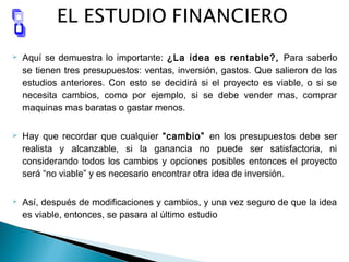  Aquí se demuestra lo importante: ¿La idea es rentable?, Para saberlo
se tienen tres presupuestos: ventas, inversión, gastos. Que salieron de los
estudios anteriores. Con esto se decidirá si el proyecto es viable, o si se
necesita cambios, como por ejemplo, si se debe vender mas, comprar
maquinas mas baratas o gastar menos.
 Hay que recordar que cualquier “cambio” en los presupuestos debe ser
realista y alcanzable, si la ganancia no puede ser satisfactoria, ni
considerando todos los cambios y opciones posibles entonces el proyecto
será “no viable” y es necesario encontrar otra idea de inversión.
 Así, después de modificaciones y cambios, y una vez seguro de que la idea
es viable, entonces, se pasara al último estudio
 