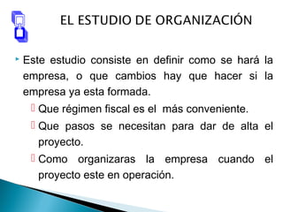  Este estudio consiste en definir como se hará la
empresa, o que cambios hay que hacer si la
empresa ya esta formada.
 Que régimen fiscal es el más conveniente.
 Que pasos se necesitan para dar de alta el
proyecto.
 Como organizaras la empresa cuando el
proyecto este en operación.
 