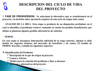 DESCRIPCION DEL CICLO DE VIDA
DEL PROYECTO
 FASE DE PREINVERSION: Se selecciona la alternativa que se transformará en el
proyecto y la decisión sobre ejecutarlo requiere de una serie de etapas tales como:
 ANALISIS DE LA IDEA: Esta etapa es producto de un diagnostico preliminar en el
cual se identifica el problema resolver, tomando en cuenta los posibles beneficiarios, por
ultimo se plantean algunas posibles alternativas de solución.
 PERFIL
En esta etapa se incorpora información adicional de la etapa anterior, además se debe
incluir los aspectos técnicos, del mercado, de beneficios y de costos. El estudio de
PERFIL describe y estudia los siguientes aspectos:
 Identificación del Problema
 Descripción de lo que da origen al proyecto
 Causas y Efectos
 Medios para la solución del problema y fines a alcanzar
 Acciones y alternativas del proyecto
 