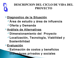  Diagnostico de la Situación
Área de estudio y área de influencia
Oferta y Demanda
 Análisis de Alternativas
Dimensionamiento del Proyecto
Localización, Tecnología, Viabilidad y
Sostenibilidad
 Evaluación
Estimación de costos y beneficios
Indicadores privados y sociales
DESCRIPCION DEL CICLO DE VIDA DEL
PROYECTO
 