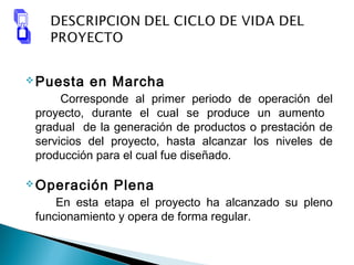 Puesta en Marcha
Corresponde al primer periodo de operación del
proyecto, durante el cual se produce un aumento
gradual de la generación de productos o prestación de
servicios del proyecto, hasta alcanzar los niveles de
producción para el cual fue diseñado.
Operación Plena
En esta etapa el proyecto ha alcanzado su pleno
funcionamiento y opera de forma regular.
 