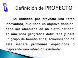 Se entiende por proyecto una tarea
innovadora, que tiene un objetivo definido,
debe ser efectuada en un cierto período,
en una zona geográfica delimitada y para
un grupo de beneficiarios; solucionando de
esta manera problemas específicos o
mejorando una situación existente.
 