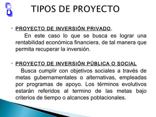  PROYECTO DE INVERSIÓN PRIVADO.
En este caso lo que se busca es lograr una
rentabilidad económica financiera, de tal manera que
permita recuperar la inversión.
 PROYECTO DE INVERSIÓN PÚBLICA O SOCIAL
Busca cumplir con objetivos sociales a través de
metas gubernamentales o alternativas, empleadas
por programas de apoyo. Los términos evolutivos
estarán referidos al termino de las metas bajo
criterios de tiempo o alcances poblacionales.
 
