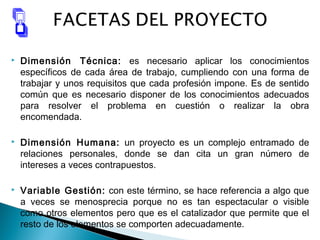  Dimensión Técnica: es necesario aplicar los conocimientos
específicos de cada área de trabajo, cumpliendo con una forma de
trabajar y unos requisitos que cada profesión impone. Es de sentido
común que es necesario disponer de los conocimientos adecuados
para resolver el problema en cuestión o realizar la obra
encomendada.
 Dimensión Humana: un proyecto es un complejo entramado de
relaciones personales, donde se dan cita un gran número de
intereses a veces contrapuestos.
 Variable Gestión: con este término, se hace referencia a algo que
a veces se menosprecia porque no es tan espectacular o visible
como otros elementos pero que es el catalizador que permite que el
resto de los elementos se comporten adecuadamente.
 