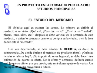 EL ESTUDIO DEL MERCADO
El objetivo aquí es estimar las ventas. Lo primero es definir el
producto o servicio: ¿Qué es?, ¿Para que sirve?, ¿Cuál es su “unidad”:
piezas, litros, kilos, etc.?, después se debe ver cual es la demanda de este
producto, a quien lo compra y cuanto se compra en la ciudad, o en le área
donde esta el “mercado”.
Una vez determinada, se debe estudiar la OFERTA, es decir, la
competencia ¿De donde obtiene el mercado ese producto ahora?, ¿Cuántas
tiendas o talleres hay?, ¿Se importa de otros lugares?, se debe hacer una
estimación de cuanto se oferta. De la oferta y demanda, definirá cuanto
será lo que se oferte, y a que precio, este será el presupuesto de ventas. Un
presupuesto es una proyección a futuro.
UN PROYECTO ESTA FORMADO POR CUATRO
ESTUDIOS PRINCIPALES
 