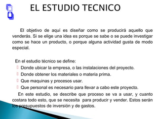 El objetivo de aquí es diseñar como se producirá aquello que
venderás. Si se elige una idea es porque se sabe o se puede investigar
como se hace un producto, o porque alguna actividad gusta de modo
especial.
En el estudio técnico se define:
 Donde ubicar la empresa, o las instalaciones del proyecto.
 Donde obtener los materiales o materia prima.
 Que maquinas y procesos usar.
 Que personal es necesario para llevar a cabo este proyecto.
En este estudio, se describe que proceso se va a usar, y cuanto
costara todo esto, que se necesita para producir y vender. Estos serán
los presupuestos de inversión y de gastos.
 