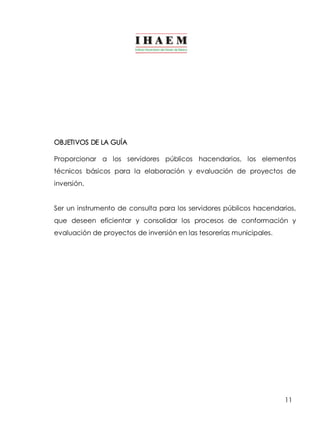 OBJETIVOS DE LA GUÍA 
Proporcionar a los servidores públicos hacendarios, los elementos 
técnicos básicos para la elaboración y evaluación de proyectos de 
inversión. 
Ser un instrumento de consulta para los servidores públicos hacendarios, 
que deseen eficientar y consolidar los procesos de conformación y 
evaluación de proyectos de inversión en las tesorerías municipales. 
11 
 
