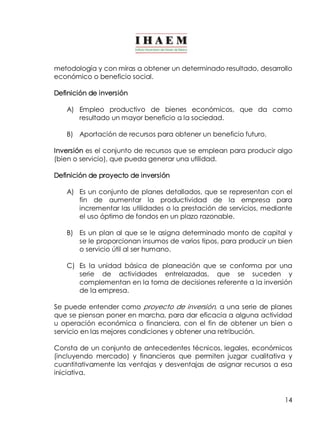 metodología y con miras a obtener un determinado resultado, desarrollo 
económico o beneficio social. 
Definición de inversión 
A) Empleo productivo de bienes económicos, que da como 
14 
resultado un mayor beneficio a la sociedad. 
B) Aportación de recursos para obtener un beneficio futuro. 
Inversión es el conjunto de recursos que se emplean para producir algo 
(bien o servicio), que pueda generar una utilidad. 
Definición de proyecto de inversión 
A) Es un conjunto de planes detallados, que se representan con el 
fin de aumentar la productividad de la empresa para 
incrementar las utilidades o la prestación de servicios, mediante 
el uso óptimo de fondos en un plazo razonable. 
B) Es un plan al que se le asigna determinado monto de capital y 
se le proporcionan insumos de varios tipos, para producir un bien 
o servicio útil al ser humano. 
C) Es la unidad básica de planeación que se conforma por una 
serie de actividades entrelazadas, que se suceden y 
complementan en la toma de decisiones referente a la inversión 
de la empresa. 
Se puede entender como proyecto de inversión, a una serie de planes 
que se piensan poner en marcha, para dar eficacia a alguna actividad 
u operación económica o financiera, con el fin de obtener un bien o 
servicio en las mejores condiciones y obtener una retribución. 
Consta de un conjunto de antecedentes técnicos, legales, económicos 
(incluyendo mercado) y financieros que permiten juzgar cualitativa y 
cuantitativamente las ventajas y desventajas de asignar recursos a esa 
iniciativa. 
 